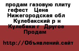 продам газовую плиту гефест › Цена ­ 7 000 - Нижегородская обл., Кулебакский р-н, Кулебаки г. Другое » Продам   